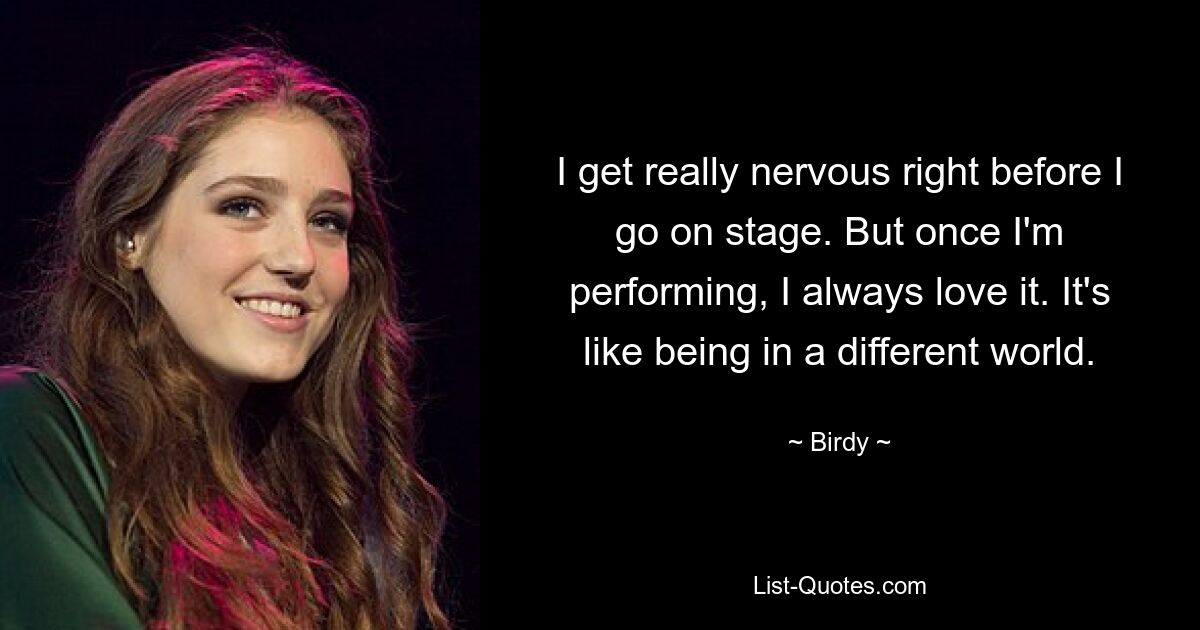 I get really nervous right before I go on stage. But once I'm performing, I always love it. It's like being in a different world. — © Birdy