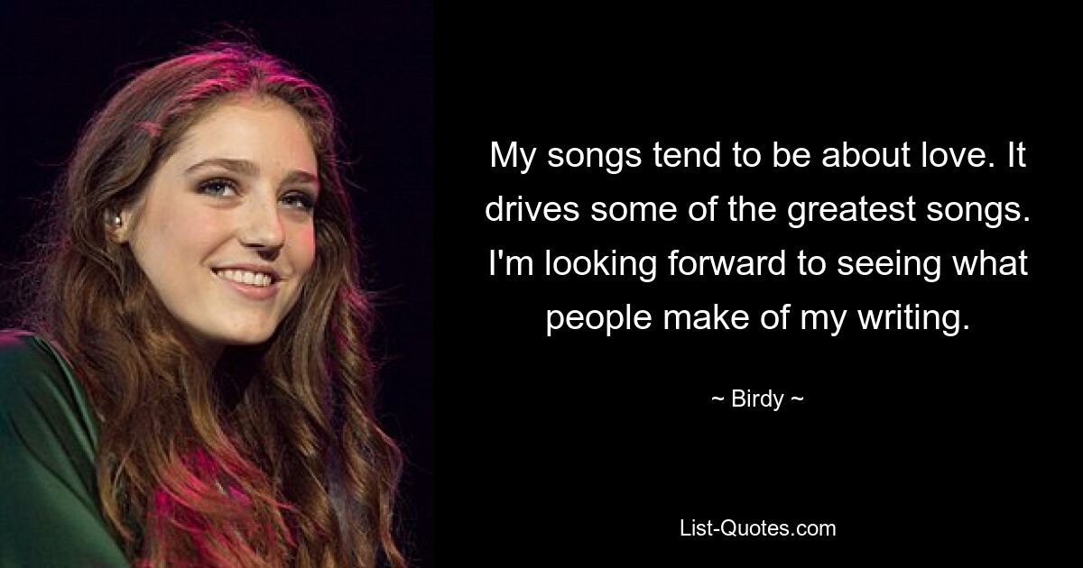 My songs tend to be about love. It drives some of the greatest songs. I'm looking forward to seeing what people make of my writing. — © Birdy