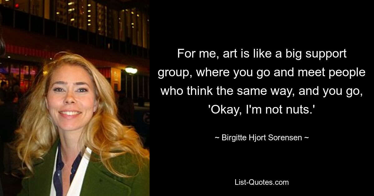 For me, art is like a big support group, where you go and meet people who think the same way, and you go, 'Okay, I'm not nuts.' — © Birgitte Hjort Sorensen