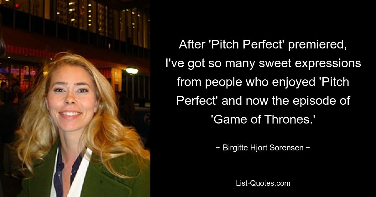 After 'Pitch Perfect' premiered, I've got so many sweet expressions from people who enjoyed 'Pitch Perfect' and now the episode of 'Game of Thrones.' — © Birgitte Hjort Sorensen