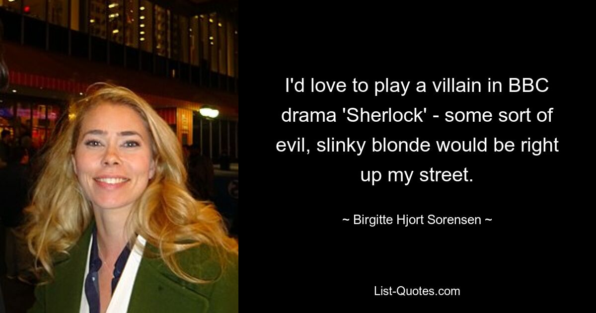 I'd love to play a villain in BBC drama 'Sherlock' - some sort of evil, slinky blonde would be right up my street. — © Birgitte Hjort Sorensen