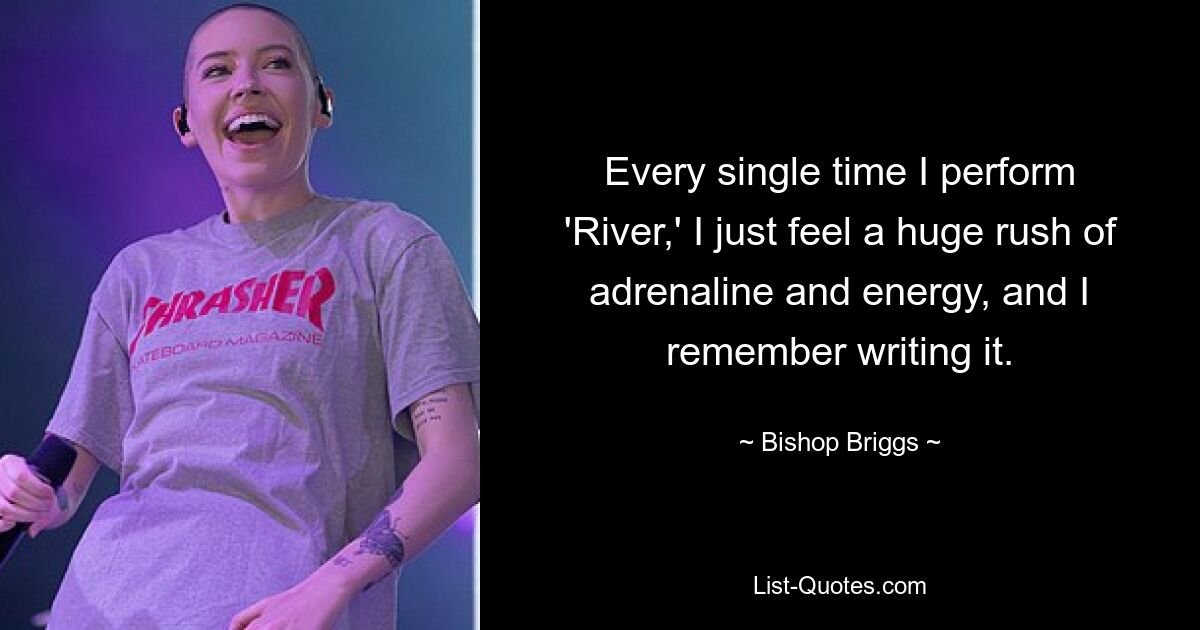 Every single time I perform 'River,' I just feel a huge rush of adrenaline and energy, and I remember writing it. — © Bishop Briggs