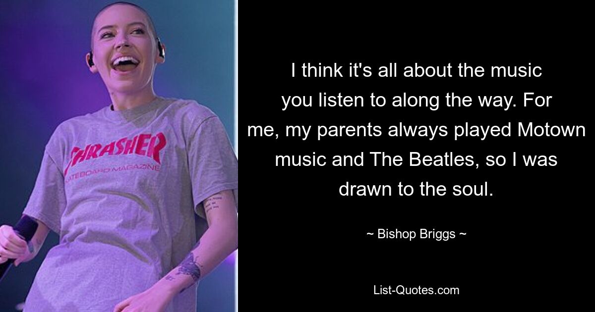 I think it's all about the music you listen to along the way. For me, my parents always played Motown music and The Beatles, so I was drawn to the soul. — © Bishop Briggs