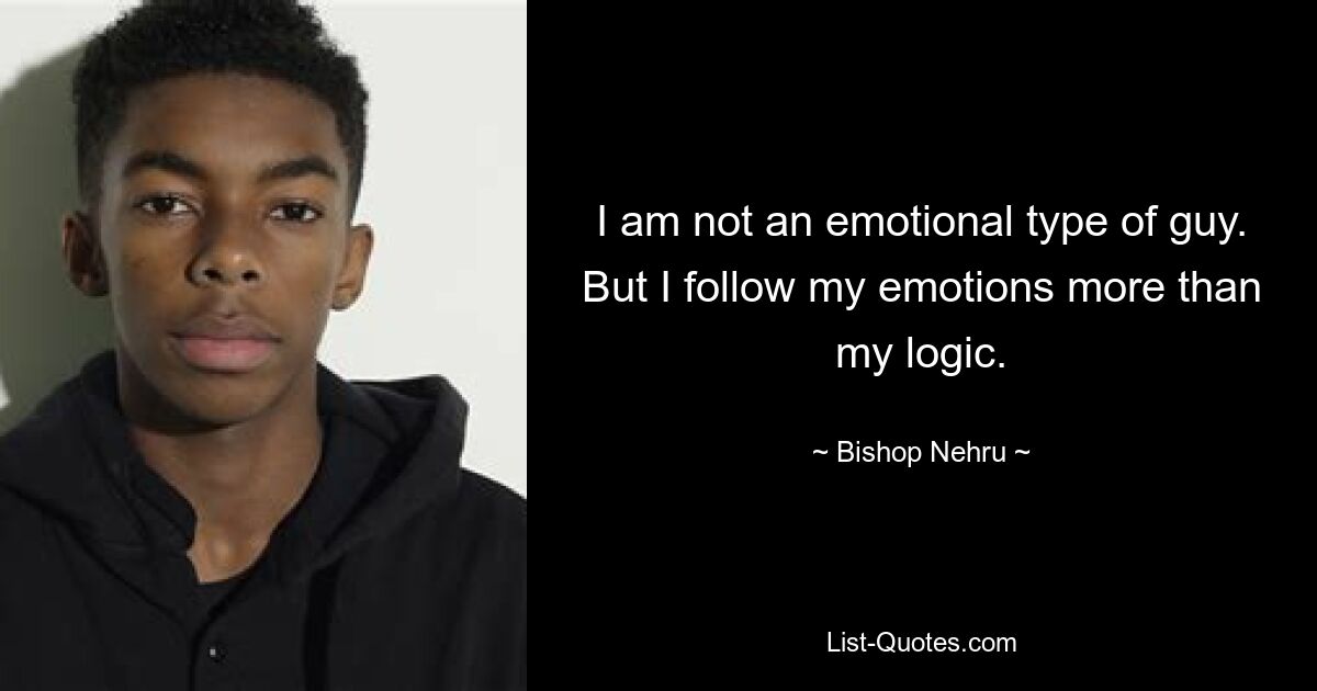 I am not an emotional type of guy. But I follow my emotions more than my logic. — © Bishop Nehru