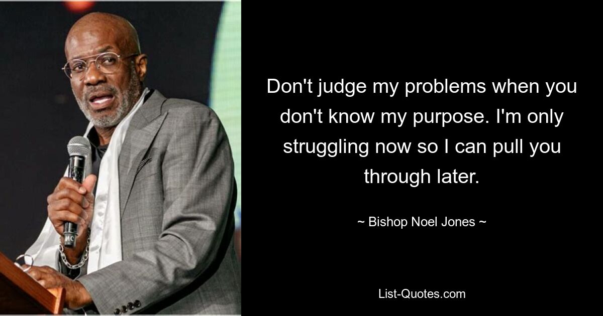 Don't judge my problems when you don't know my purpose. I'm only struggling now so I can pull you through later. — © Bishop Noel Jones