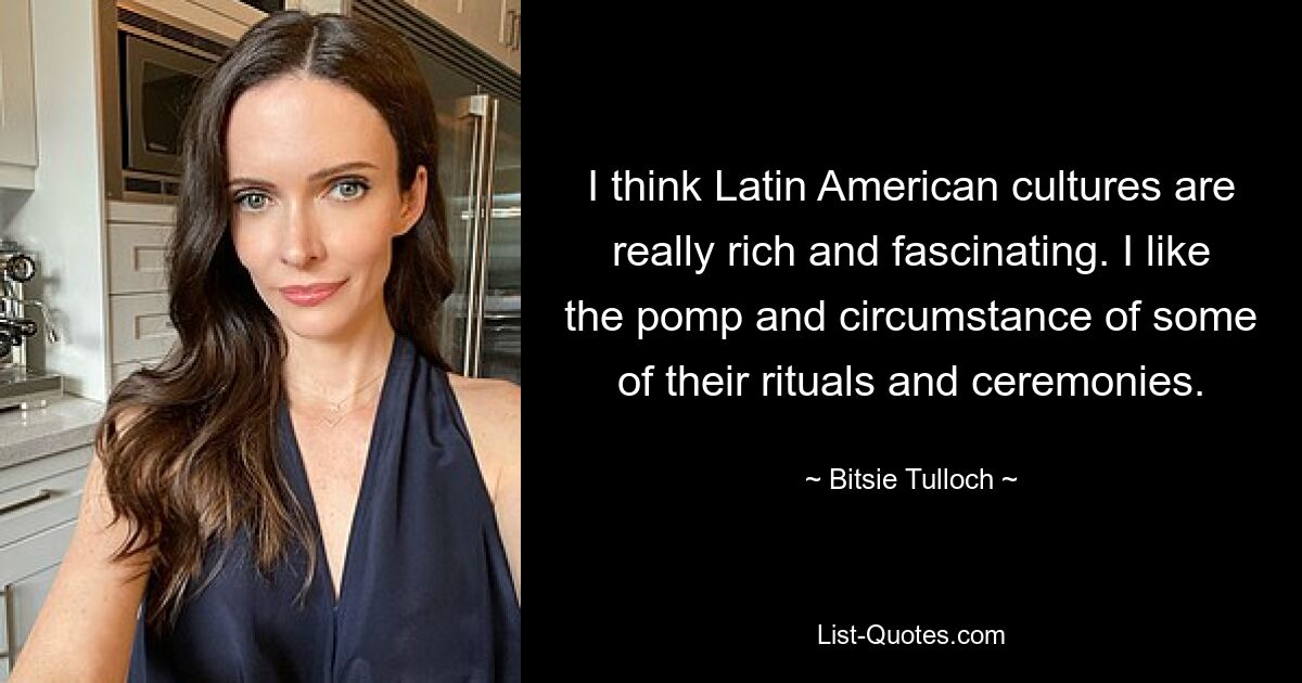 I think Latin American cultures are really rich and fascinating. I like the pomp and circumstance of some of their rituals and ceremonies. — © Bitsie Tulloch