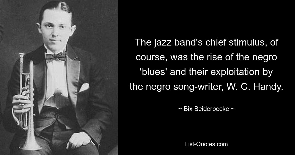 The jazz band's chief stimulus, of course, was the rise of the negro 'blues' and their exploitation by the negro song-writer, W. C. Handy. — © Bix Beiderbecke