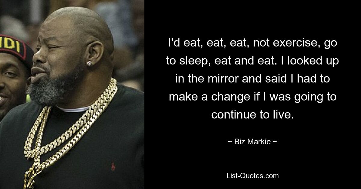 I'd eat, eat, eat, not exercise, go to sleep, eat and eat. I looked up in the mirror and said I had to make a change if I was going to continue to live. — © Biz Markie