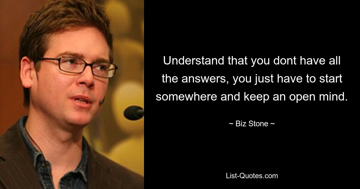 Understand that you dont have all the answers, you just have to start somewhere and keep an open mind. — © Biz Stone