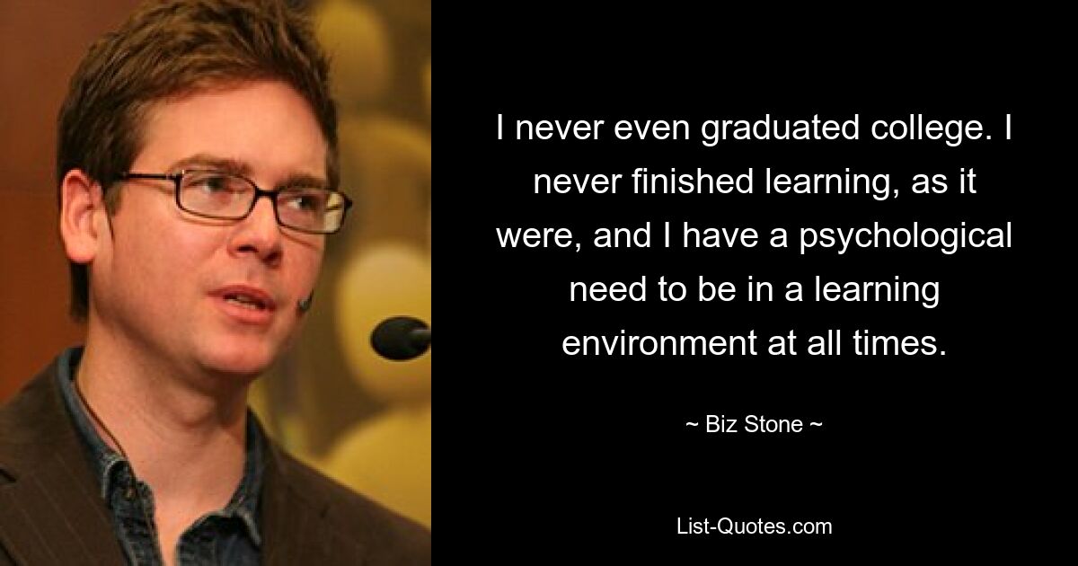 I never even graduated college. I never finished learning, as it were, and I have a psychological need to be in a learning environment at all times. — © Biz Stone