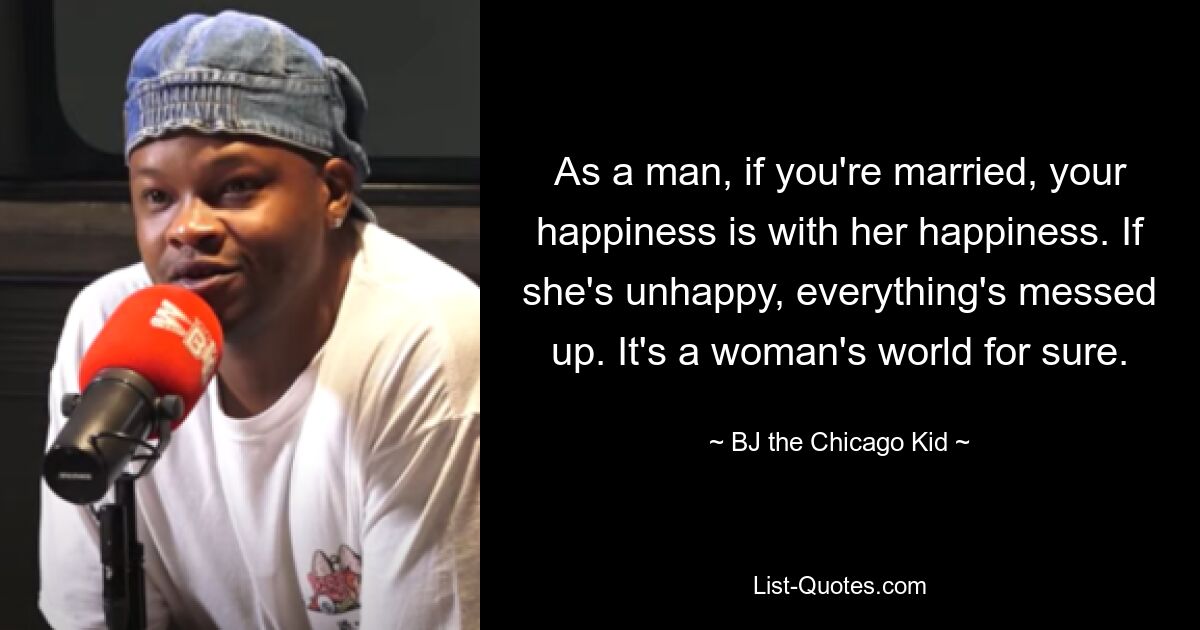 As a man, if you're married, your happiness is with her happiness. If she's unhappy, everything's messed up. It's a woman's world for sure. — © BJ the Chicago Kid