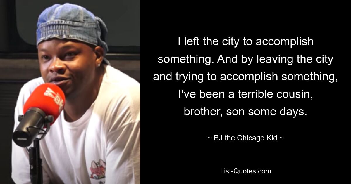 I left the city to accomplish something. And by leaving the city and trying to accomplish something, I've been a terrible cousin, brother, son some days. — © BJ the Chicago Kid