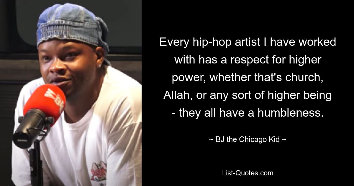 Every hip-hop artist I have worked with has a respect for higher power, whether that's church, Allah, or any sort of higher being - they all have a humbleness. — © BJ the Chicago Kid