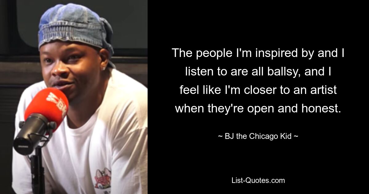 The people I'm inspired by and I listen to are all ballsy, and I feel like I'm closer to an artist when they're open and honest. — © BJ the Chicago Kid