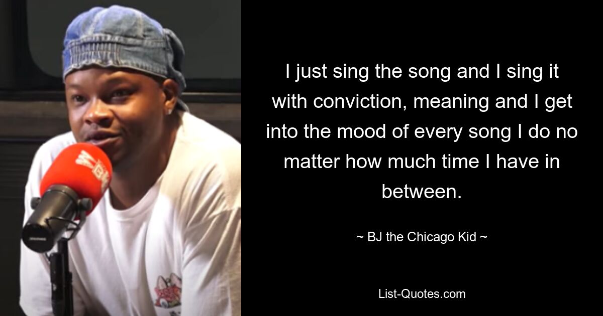 I just sing the song and I sing it with conviction, meaning and I get into the mood of every song I do no matter how much time I have in between. — © B.J. The Chicago Kid