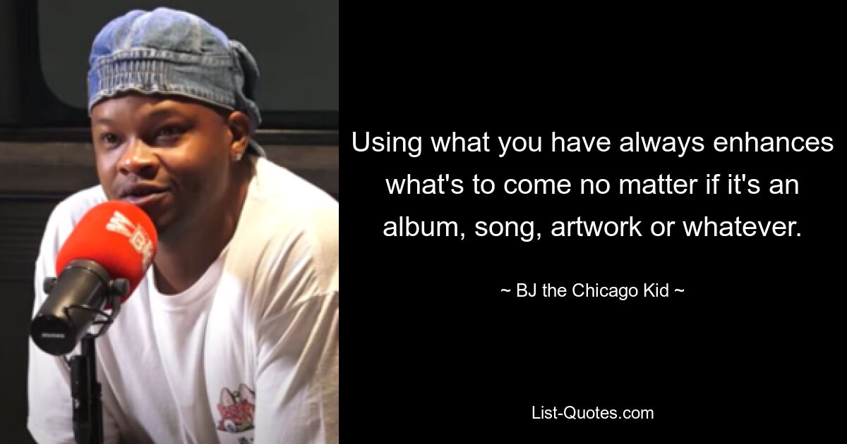 Using what you have always enhances what's to come no matter if it's an album, song, artwork or whatever. — © B.J. The Chicago Kid