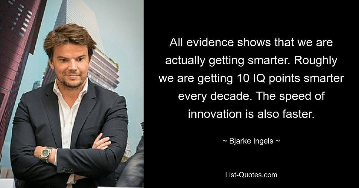 All evidence shows that we are actually getting smarter. Roughly we are getting 10 IQ points smarter every decade. The speed of innovation is also faster. — © Bjarke Ingels