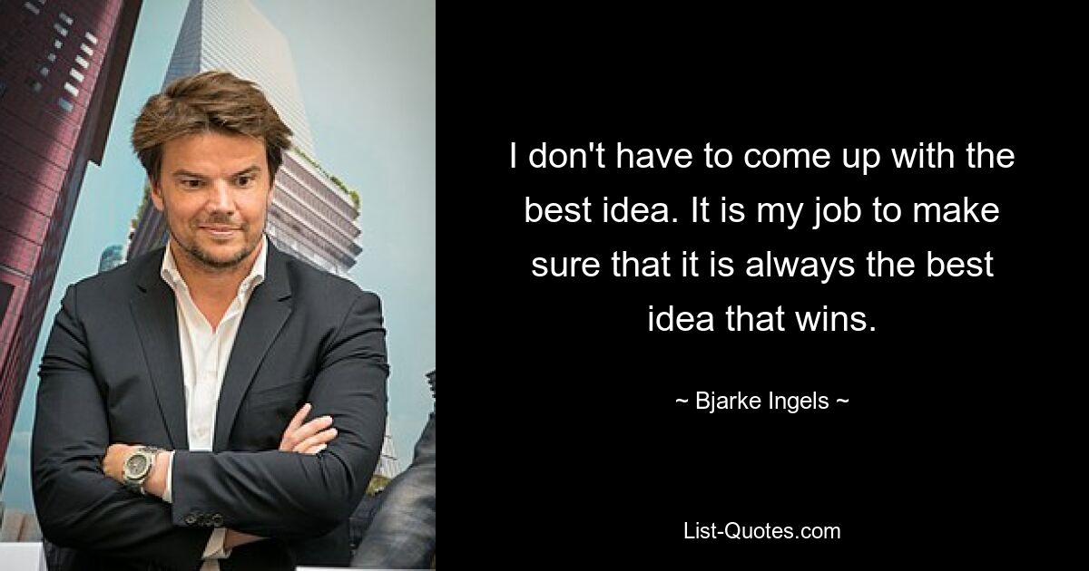 I don't have to come up with the best idea. It is my job to make sure that it is always the best idea that wins. — © Bjarke Ingels