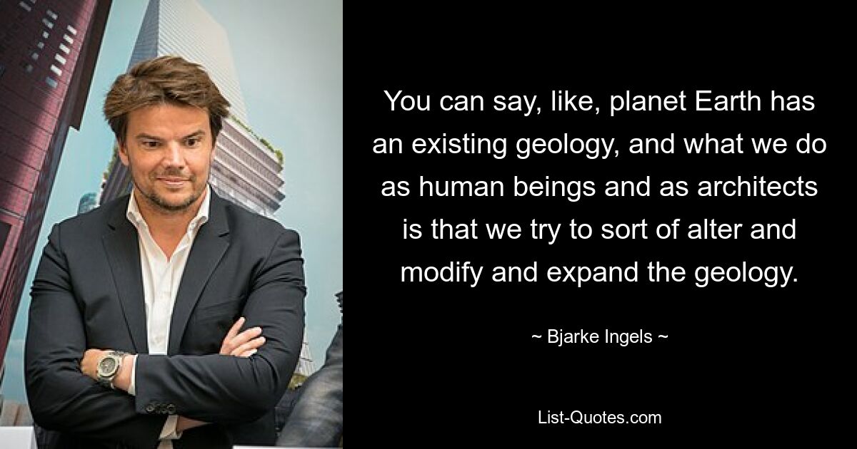 You can say, like, planet Earth has an existing geology, and what we do as human beings and as architects is that we try to sort of alter and modify and expand the geology. — © Bjarke Ingels