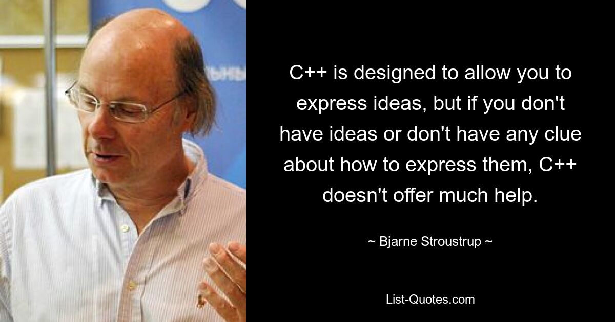 C++ is designed to allow you to express ideas, but if you don't have ideas or don't have any clue about how to express them, C++ doesn't offer much help. — © Bjarne Stroustrup