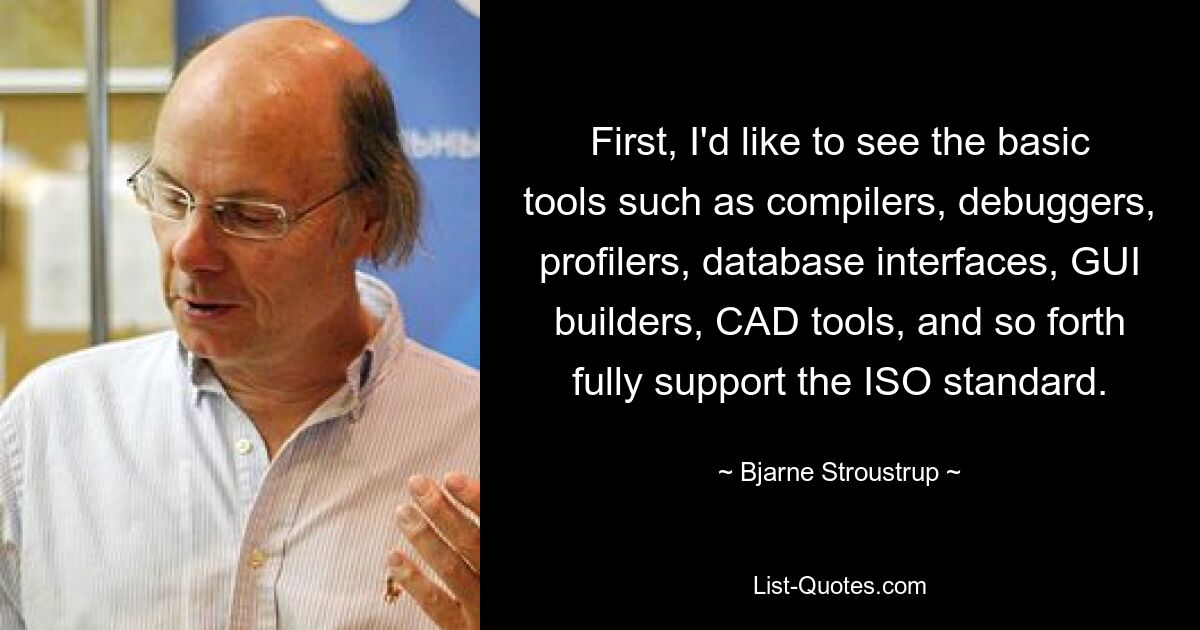 First, I'd like to see the basic tools such as compilers, debuggers, profilers, database interfaces, GUI builders, CAD tools, and so forth fully support the ISO standard. — © Bjarne Stroustrup