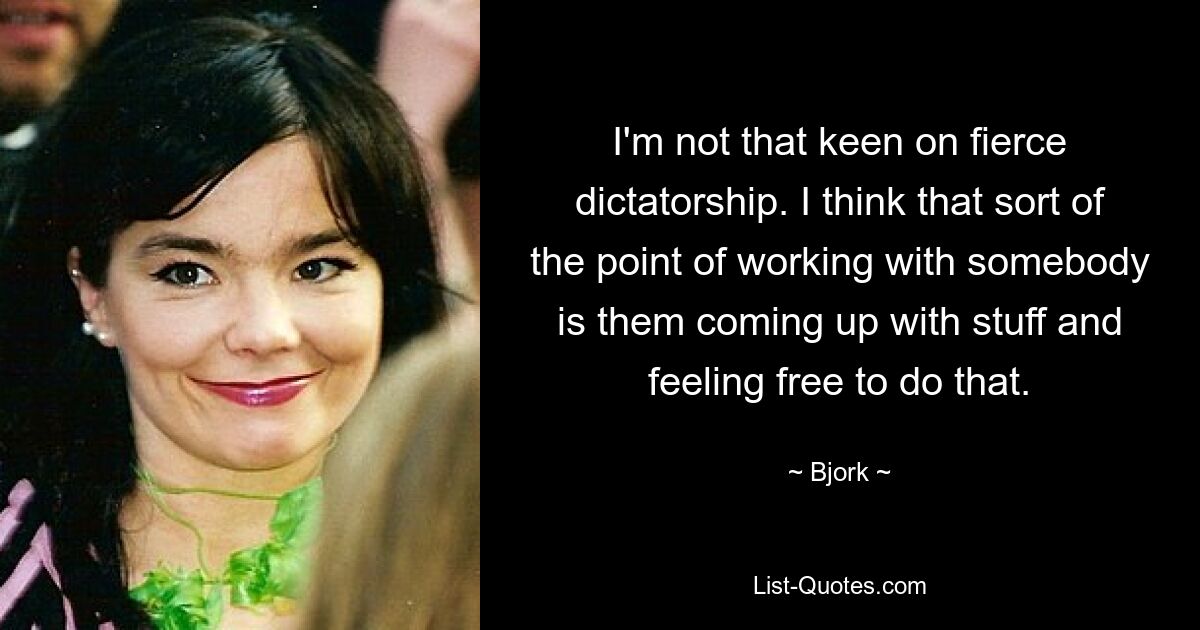 I'm not that keen on fierce dictatorship. I think that sort of the point of working with somebody is them coming up with stuff and feeling free to do that. — © Bjork