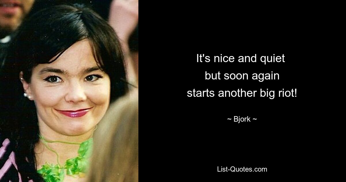 It's nice and quiet 
but soon again
starts another big riot! — © Bjork