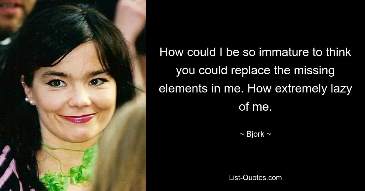 How could I be so immature to think you could replace the missing elements in me. How extremely lazy of me. — © Bjork