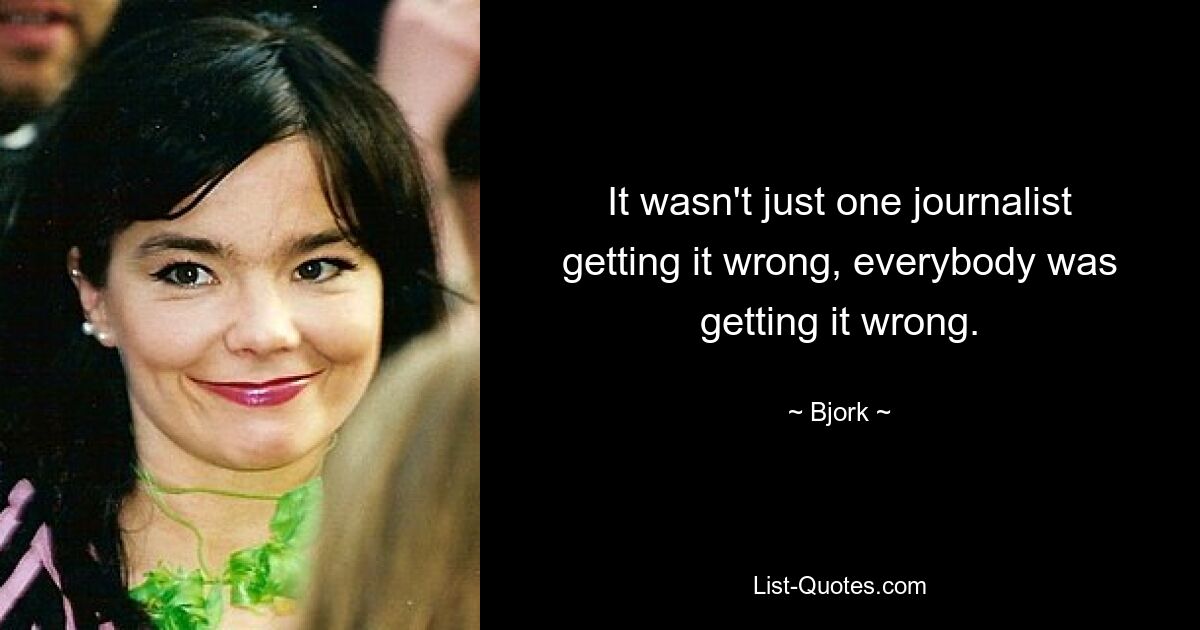 It wasn't just one journalist getting it wrong, everybody was getting it wrong. — © Bjork