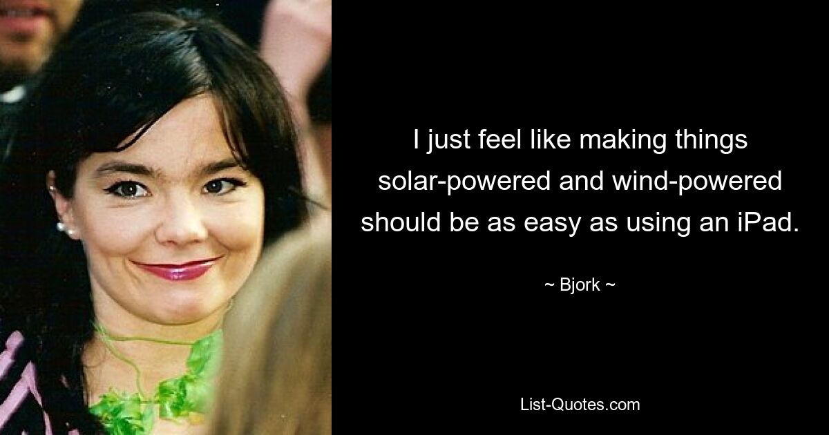 I just feel like making things solar-powered and wind-powered should be as easy as using an iPad. — © Bjork