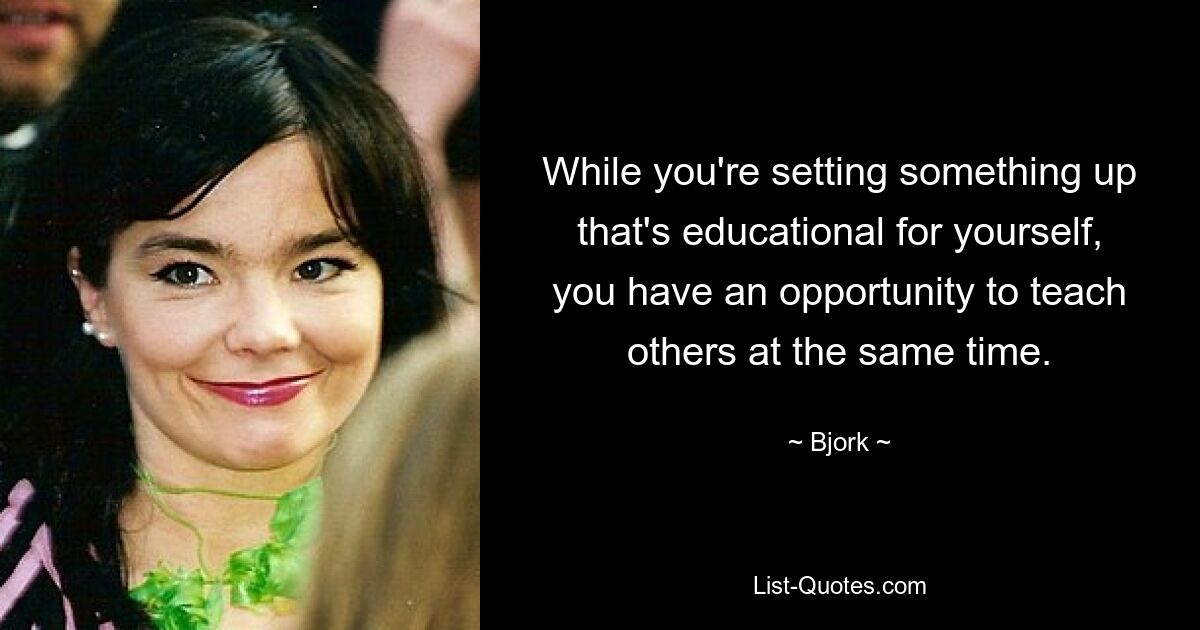 While you're setting something up that's educational for yourself, you have an opportunity to teach others at the same time. — © Bjork