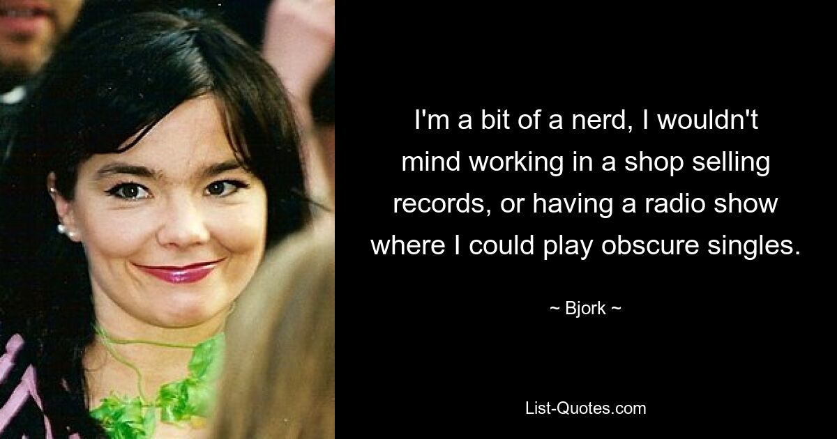 I'm a bit of a nerd, I wouldn't mind working in a shop selling records, or having a radio show where I could play obscure singles. — © Bjork