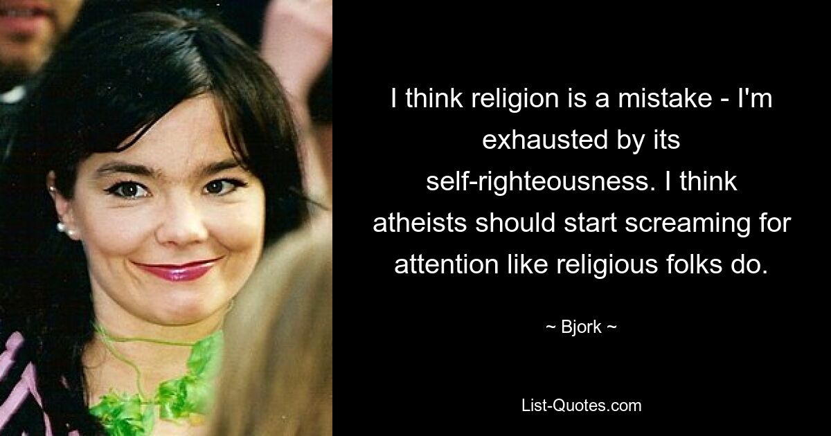 I think religion is a mistake - I'm exhausted by its self-righteousness. I think atheists should start screaming for attention like religious folks do. — © Bjork