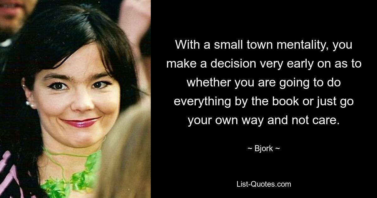 With a small town mentality, you make a decision very early on as to whether you are going to do everything by the book or just go your own way and not care. — © Bjork