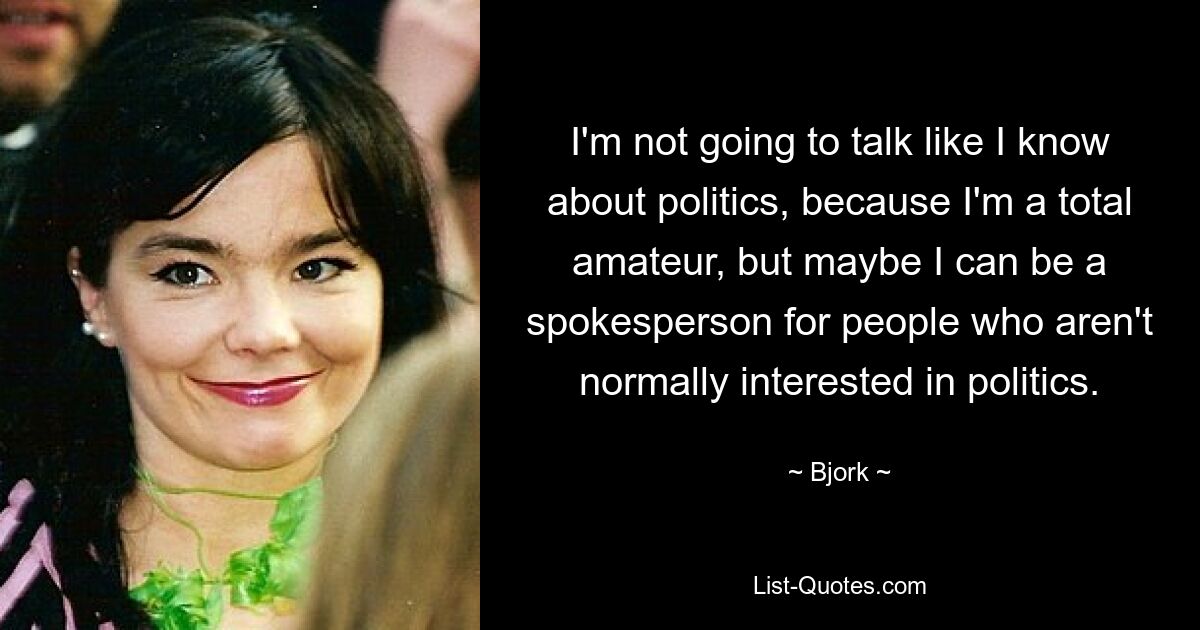 I'm not going to talk like I know about politics, because I'm a total amateur, but maybe I can be a spokesperson for people who aren't normally interested in politics. — © Bjork