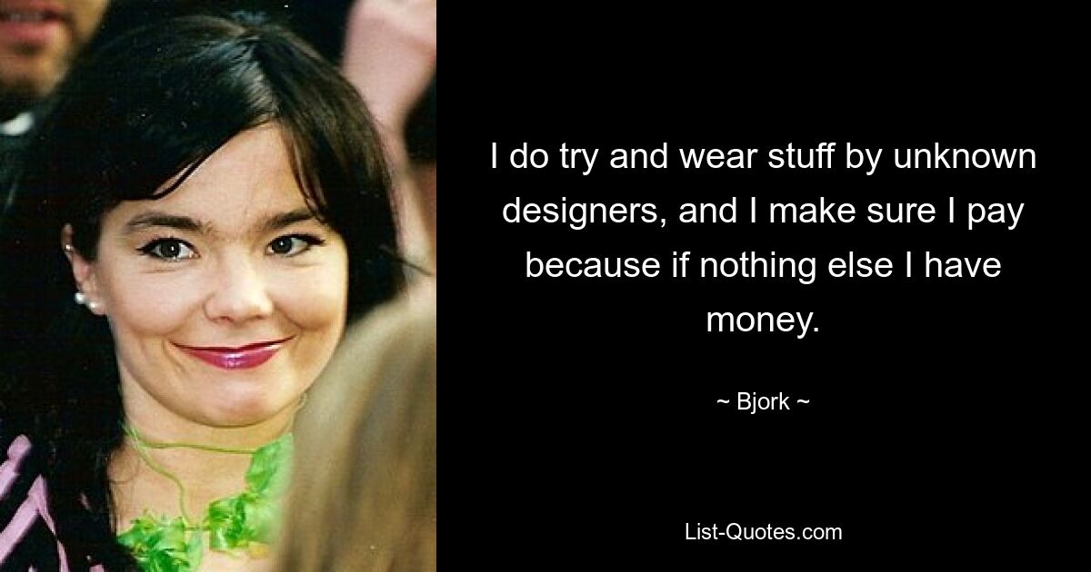 I do try and wear stuff by unknown designers, and I make sure I pay because if nothing else I have money. — © Bjork