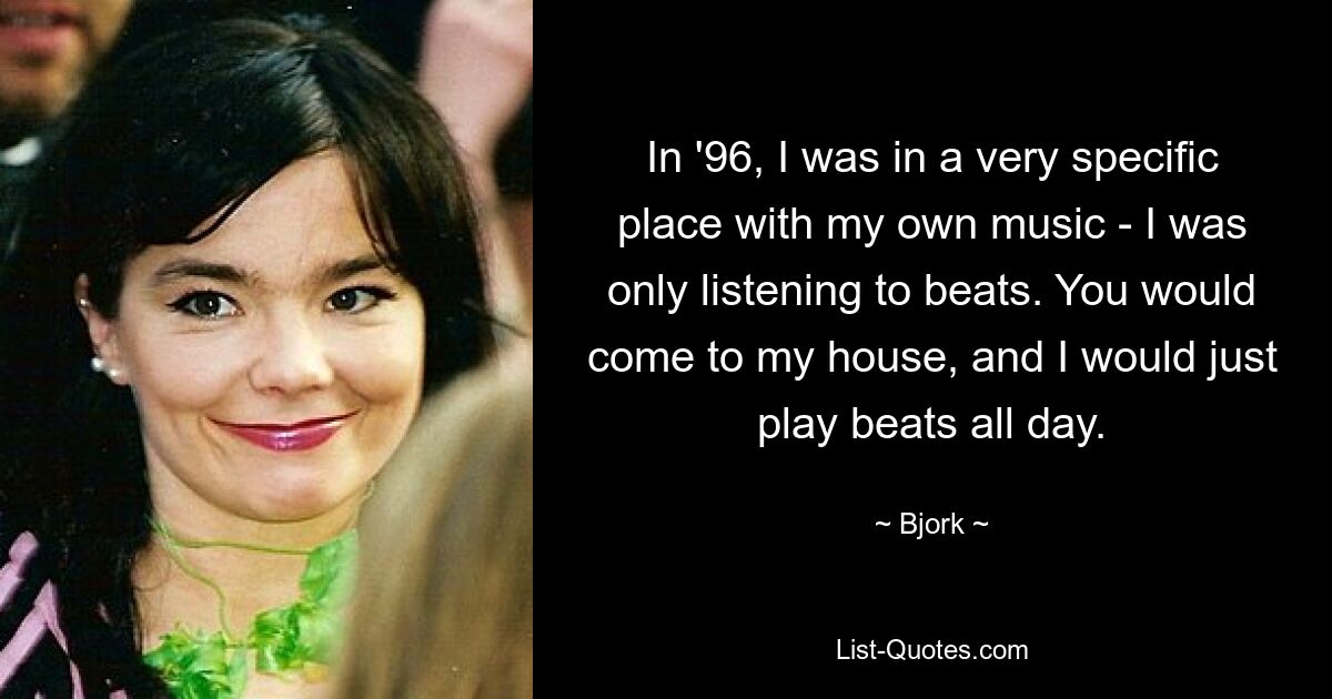 In '96, I was in a very specific place with my own music - I was only listening to beats. You would come to my house, and I would just play beats all day. — © Bjork