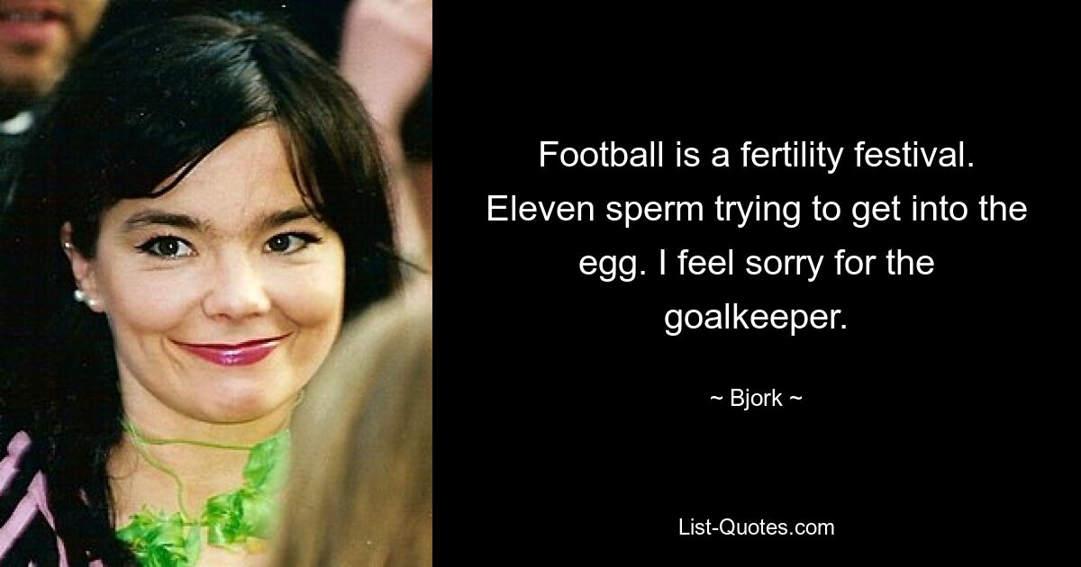 Football is a fertility festival. Eleven sperm trying to get into the egg. I feel sorry for the goalkeeper. — © Bjork