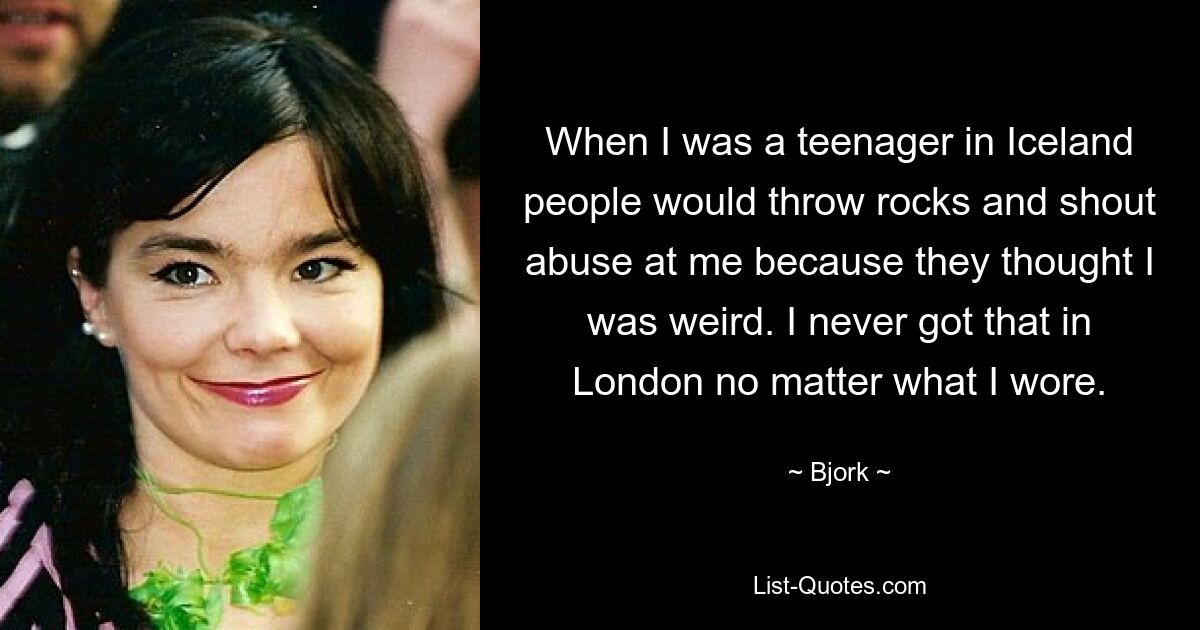 When I was a teenager in Iceland people would throw rocks and shout abuse at me because they thought I was weird. I never got that in London no matter what I wore. — © Bjork