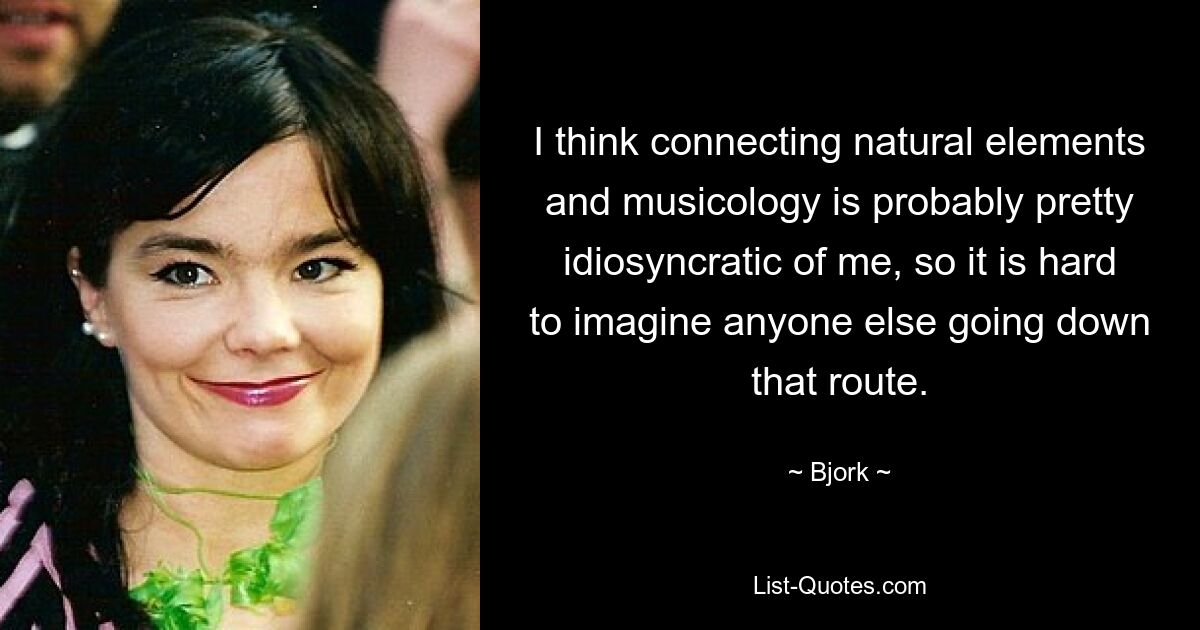 I think connecting natural elements and musicology is probably pretty idiosyncratic of me, so it is hard to imagine anyone else going down that route. — © Bjork