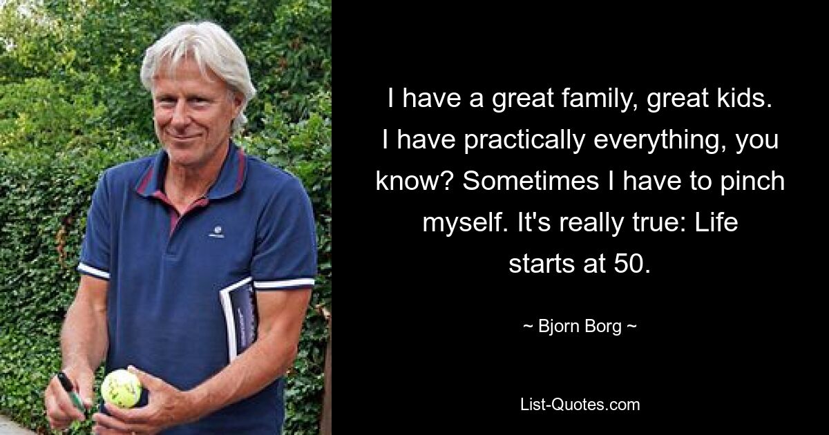 I have a great family, great kids. I have practically everything, you know? Sometimes I have to pinch myself. It's really true: Life starts at 50. — © Bjorn Borg