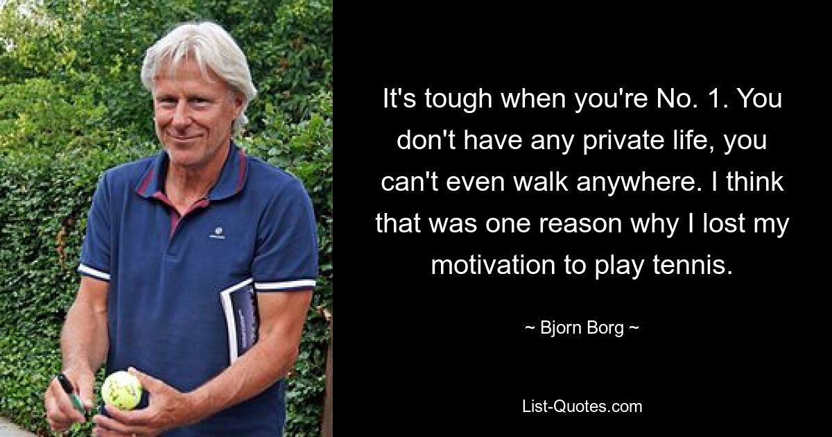 It's tough when you're No. 1. You don't have any private life, you can't even walk anywhere. I think that was one reason why I lost my motivation to play tennis. — © Bjorn Borg