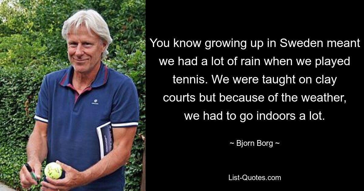 You know growing up in Sweden meant we had a lot of rain when we played tennis. We were taught on clay courts but because of the weather, we had to go indoors a lot. — © Bjorn Borg