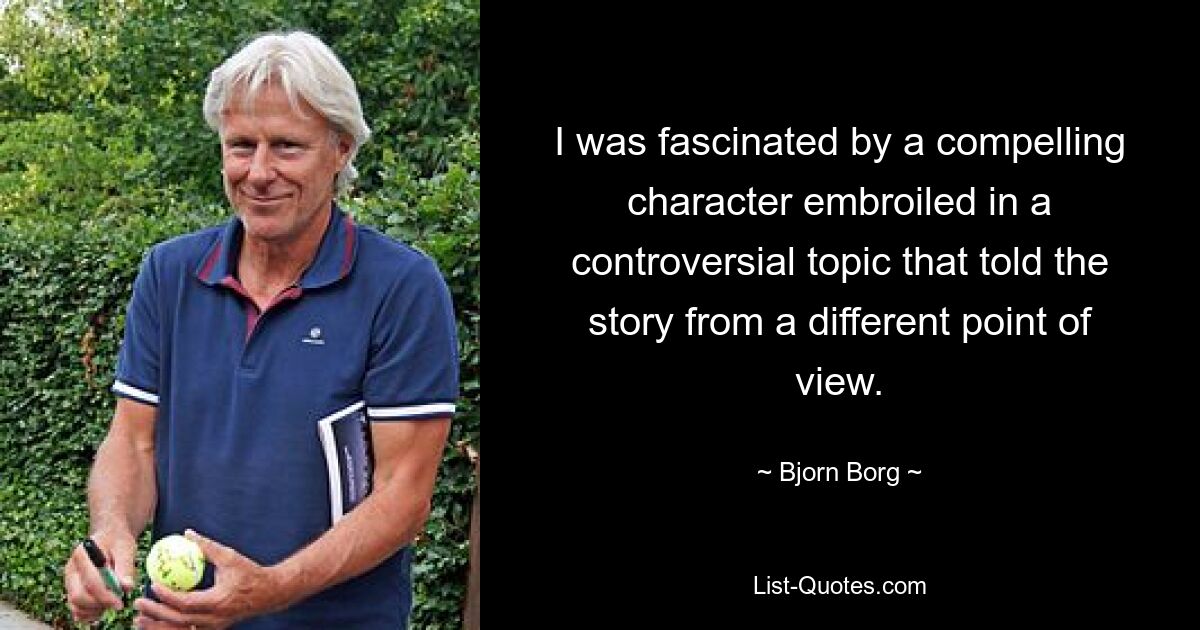 I was fascinated by a compelling character embroiled in a controversial topic that told the story from a different point of view. — © Bjorn Borg