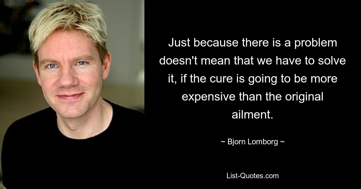 Just because there is a problem doesn't mean that we have to solve it, if the cure is going to be more expensive than the original ailment. — © Bjorn Lomborg