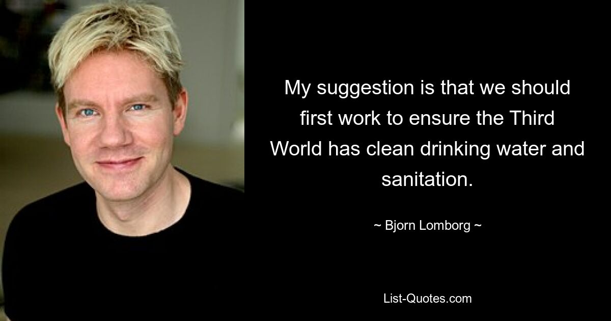 My suggestion is that we should first work to ensure the Third World has clean drinking water and sanitation. — © Bjorn Lomborg