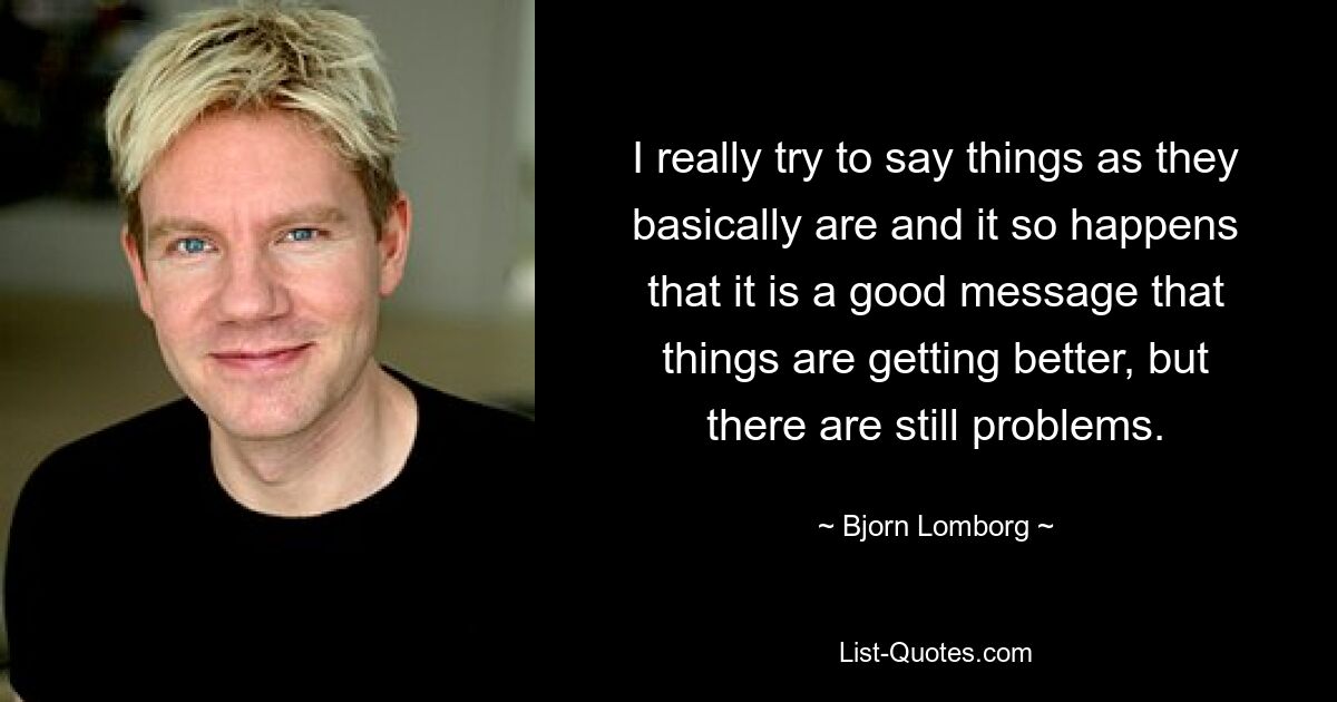 I really try to say things as they basically are and it so happens that it is a good message that things are getting better, but there are still problems. — © Bjorn Lomborg