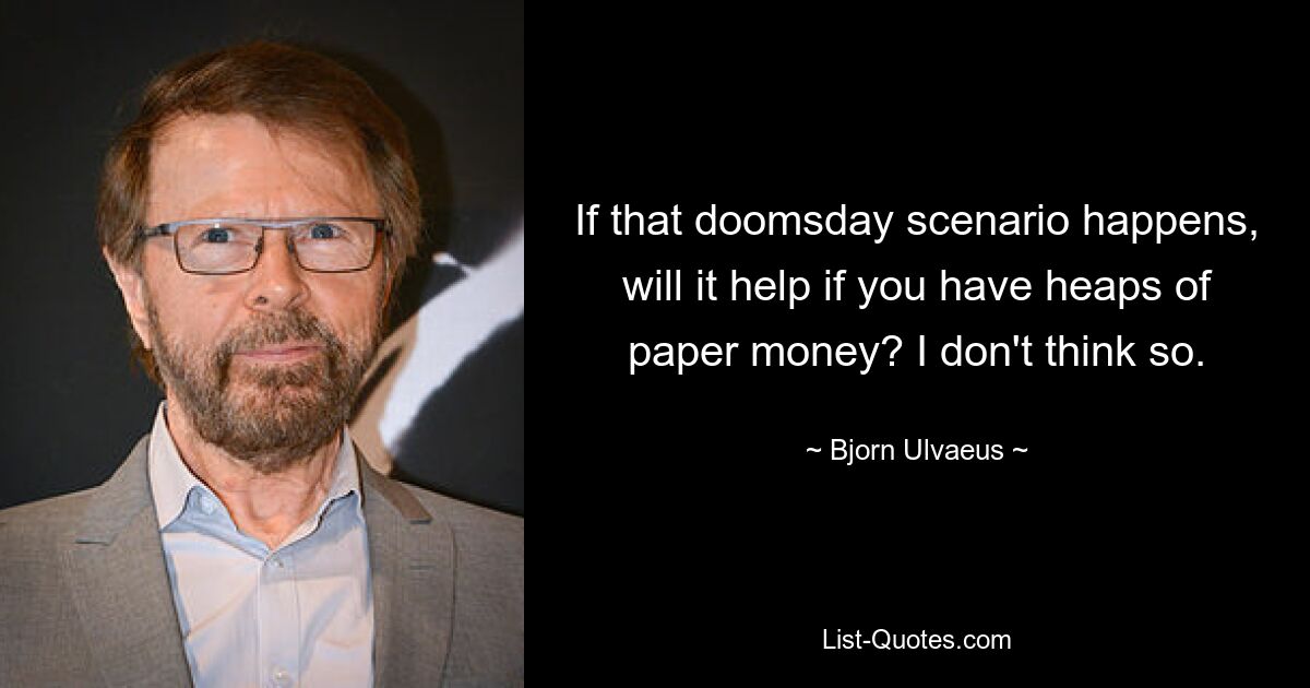 If that doomsday scenario happens, will it help if you have heaps of paper money? I don't think so. — © Bjorn Ulvaeus