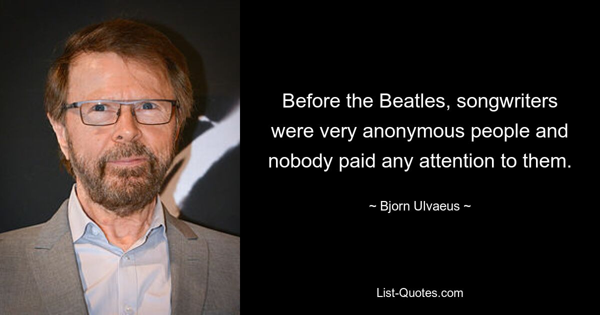 Before the Beatles, songwriters were very anonymous people and nobody paid any attention to them. — © Bjorn Ulvaeus