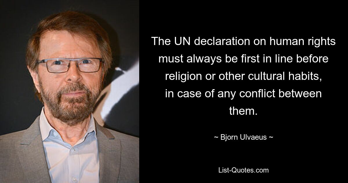 The UN declaration on human rights must always be first in line before religion or other cultural habits, in case of any conflict between them. — © Bjorn Ulvaeus